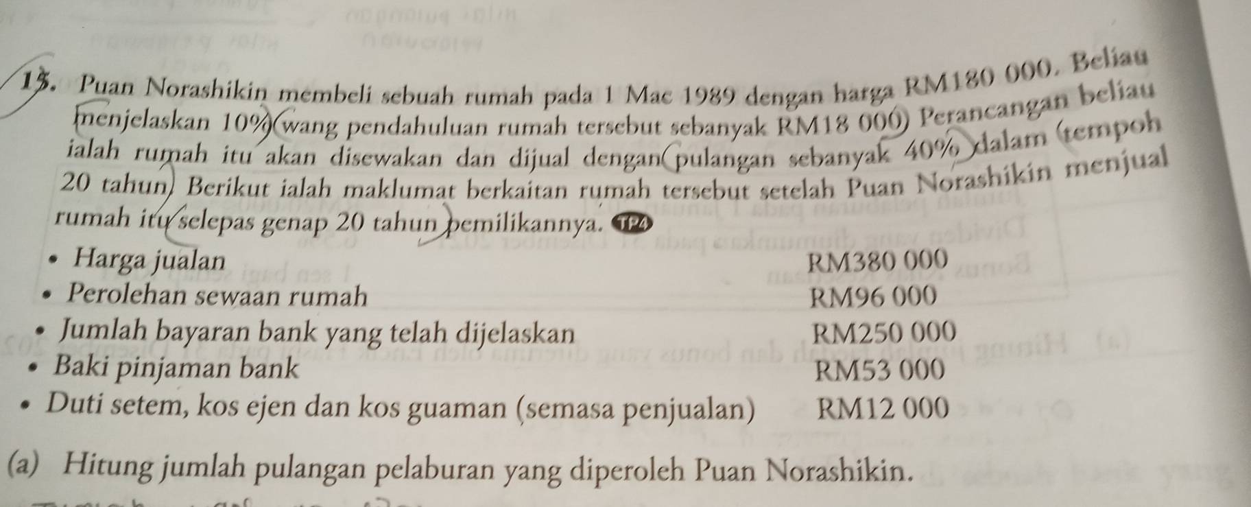 Puan Norashikin membeli sebuah rumah pada 1 Mac 1989 dengan harga RM180 000. Beliau 
menjelaskan 10% (wang pendahuluan rumah tersebut sebanyak RM18 000) Perancangan beliau 
ialah rumah itu akan disewakan dan dijual dengan(pulangan sebanyak 40% dalam (tempoh
20 tahun, Berikut ialah maklumat berkaitan rumah tersebut setelah Puan Norashikin menjual 
rumah itu selepas genap 20 tahun pemilikannya. 1P4
Harga jualan RM380 000
Perolehan sewaan rumah RM96 000
Jumlah bayaran bank yang telah dijelaskan RM250 000
Baki pinjaman bank RM53 000
Duti setem, kos ejen dan kos guaman (semasa penjualan) RM12 000
(a) Hitung jumlah pulangan pelaburan yang diperoleh Puan Norashikin.