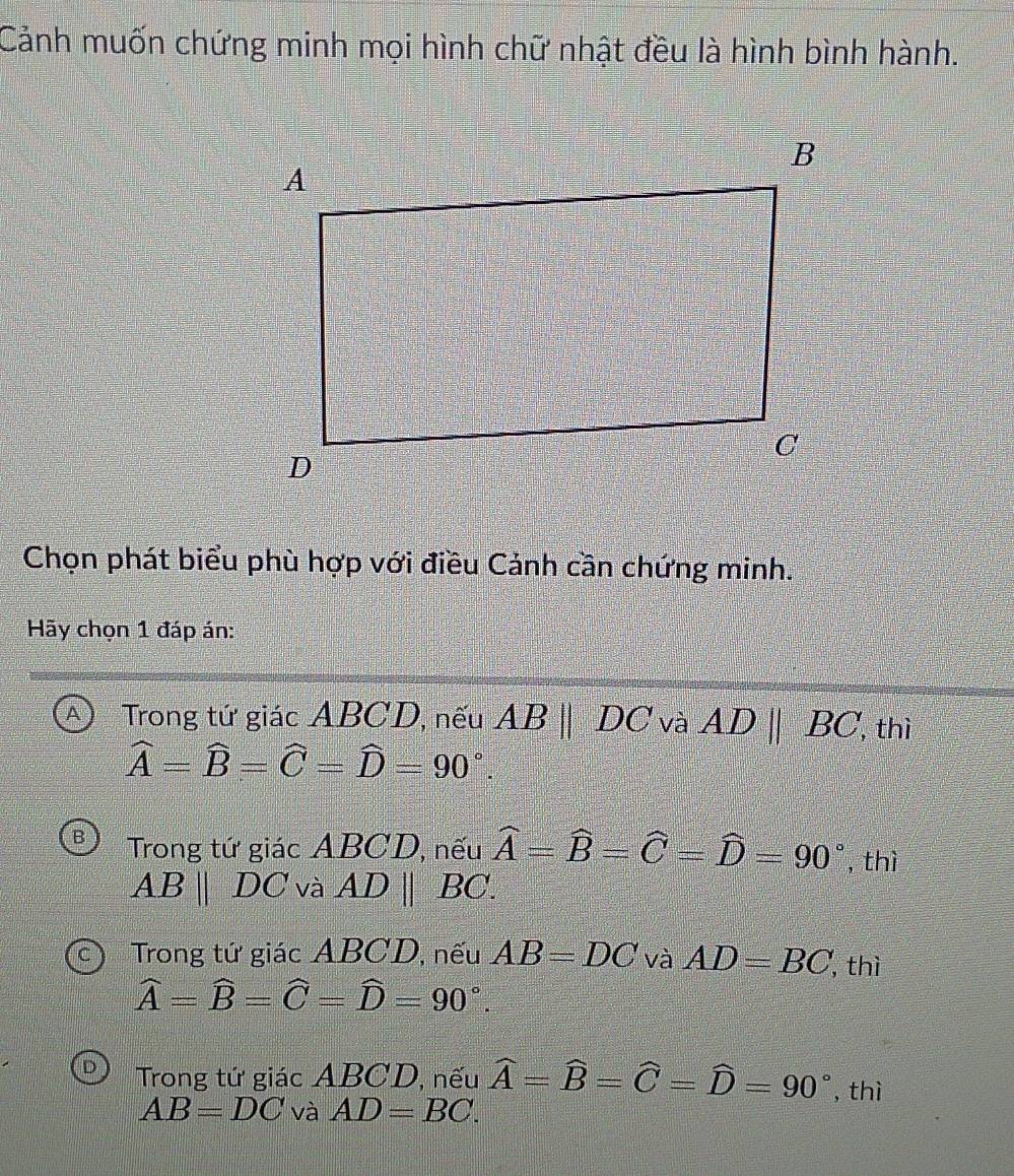 Cảnh muốn chứng minh mọi hình chữ nhật đều là hình bình hành.
Chọn phát biểu phù hợp với điều Cảnh cần chứng minh.
Hãy chọn 1 đáp án:
A Trong tứ giác ABCD, nếu ABparallel DC và AD||BC, thì
widehat A=widehat B=widehat C=widehat D=90°.
Trong tứ giác ABCD, nếu widehat A=widehat B=widehat C=widehat D=90° , thì
ABparallel DC và ADparallel BC.
Trong tứ giác ABCD, nếu AB=DC và AD=BC thì
widehat A=widehat B=widehat C=widehat D=90°.
Trong tứ giác ABCD, nếu widehat A=widehat B=widehat C=widehat D=90° , thì
AB=DC và AD=BC.