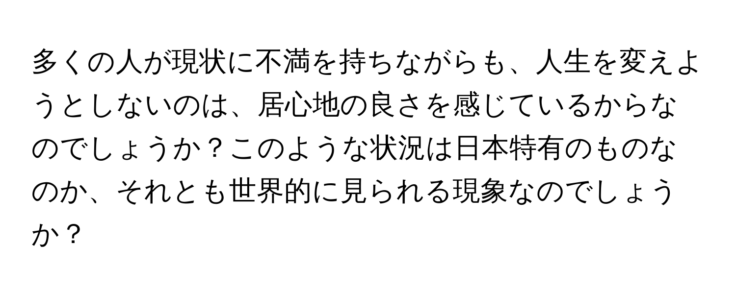 多くの人が現状に不満を持ちながらも、人生を変えようとしないのは、居心地の良さを感じているからなのでしょうか？このような状況は日本特有のものなのか、それとも世界的に見られる現象なのでしょうか？