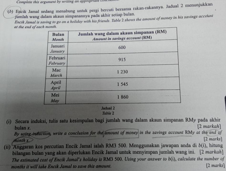 Complete this argument by writing an appropriate con 
'(b) Encik Jamal sedang menabung untuk pergi bercuti bersama rakan-rakannya. Jadual 2 menunjukkan 
jumlah wang dalam akaun simpanannya pada akhir setiap bulan. 
Encik Jamal is saving to go on a holiday with his friends. Table 2 shows the amount of money in his savings account 
at the end of 
Table 2 
(i) Secara induksi, tulis satu kesimpulan bagi jumlah wang dalam akaun simpanan RMy pada akhir 
bulan x. [2 markah] 
By using induction, write a conclusion for the amount of money in the savings account RMy at the end of 
month x. [2 marks] 
(ii) Anggaran kos percutian Encik Jamal ialah RM3 500. Menggunakan jawapan anda di b(i) , hitung 
bilangan bulan yang akan diperlukan Encik Jamal untuk menyimpan jumlah wang ini. [2 markah] 
The estimated cost of Encik Jamal's holiday is RM3 500. Using your answer to b(i) , calculate the number of
months it will take Encik Jamal to save this amount. [2 marks]