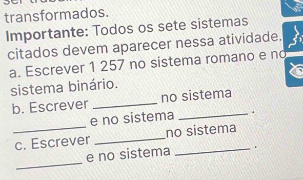 transformados. 
Importante: Todos os sete sistemas 
citados devem aparecer nessa atividade. 
a. Escrever 1 257 no sistema romano e no 
sistema binário. 
b. Escrever _no sistema 
_ 
e no sistema 
_. 
c. Escrever _no sistema 
e no sistema 
_. 
_