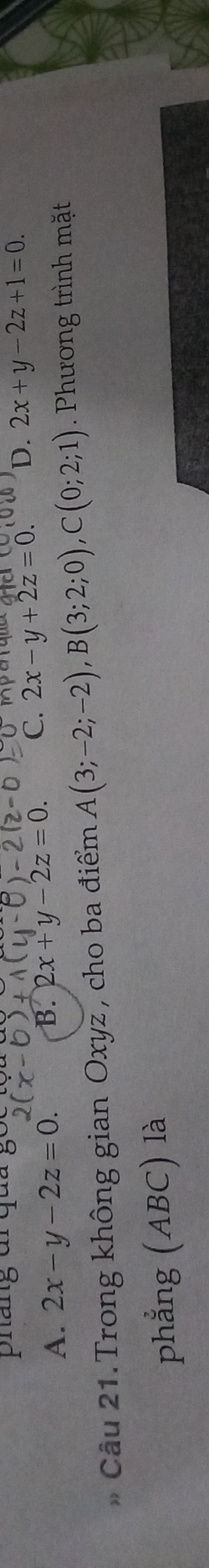 pháng đr qua par qe g a e
A. 2x-y-2z=0. B. 2x+y-2z=0. C. 2x-y+2z=0. D. 2x+y-2z+1=0. 
* Câu 21.Trong không gian Oxyz , cho ba điểm A(3;-2;-2), B(3;2;0), C(0;2;1). Phương trình mặt
phẳng (ABC) là