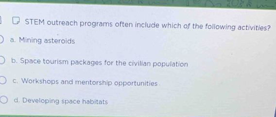 STEM outreach programs often include which of the following activities?
a. Mining asteroids
b. Space tourism packages for the civilian population
c. Workshops and mentorship opportunities
d. Developing space habitats