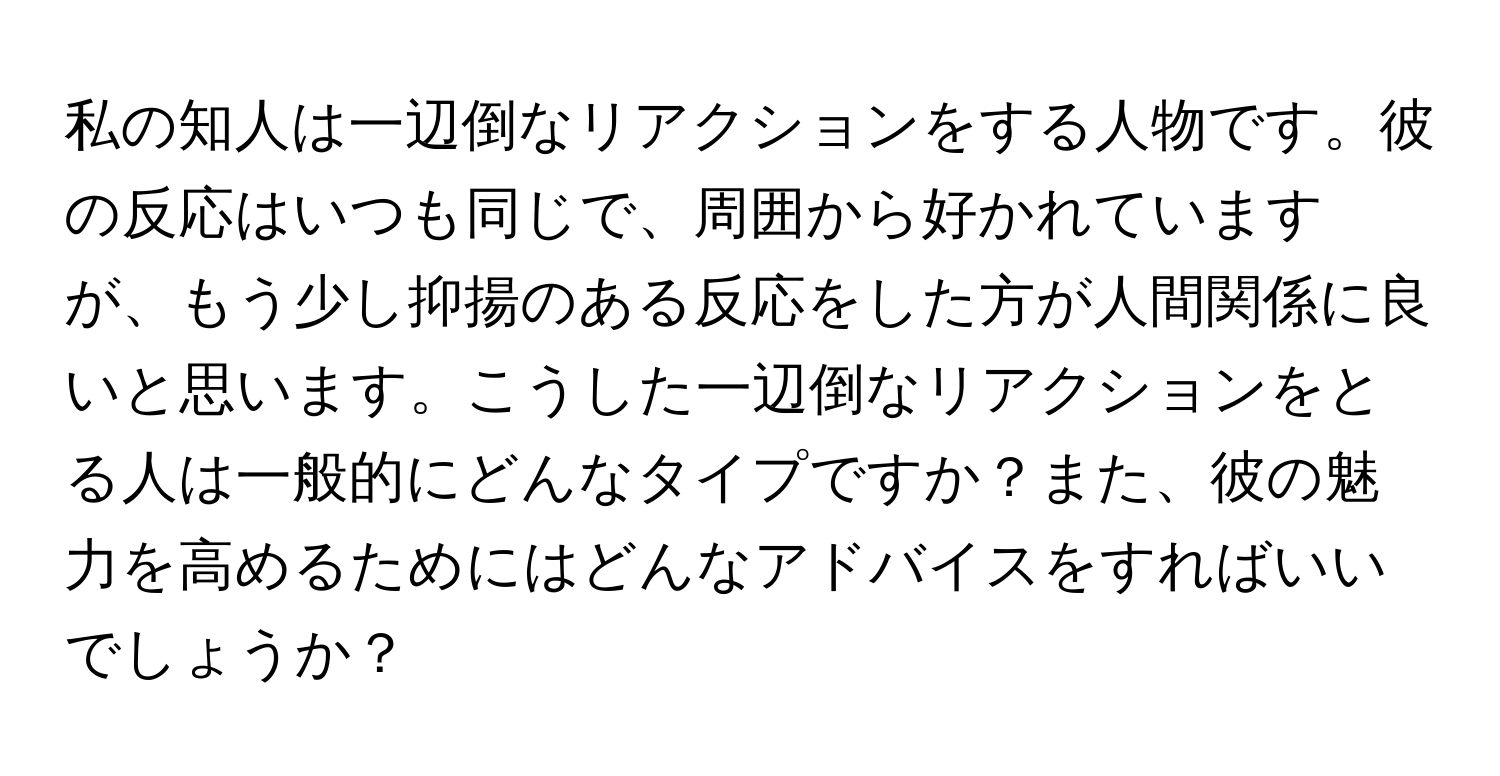 私の知人は一辺倒なリアクションをする人物です。彼の反応はいつも同じで、周囲から好かれていますが、もう少し抑揚のある反応をした方が人間関係に良いと思います。こうした一辺倒なリアクションをとる人は一般的にどんなタイプですか？また、彼の魅力を高めるためにはどんなアドバイスをすればいいでしょうか？