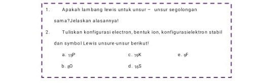 Apakah lambang lewis untuk unsur - unsur segolongan
sama?Jelaskan alasannya!
2. Tuliskan konfigurasi electron, bentuk ion, konfigurasielektron stabil
dan symbol Lewis unsure-unsur berikut!
a . 15^P C. 19K e. gF
b. gO d. 16S