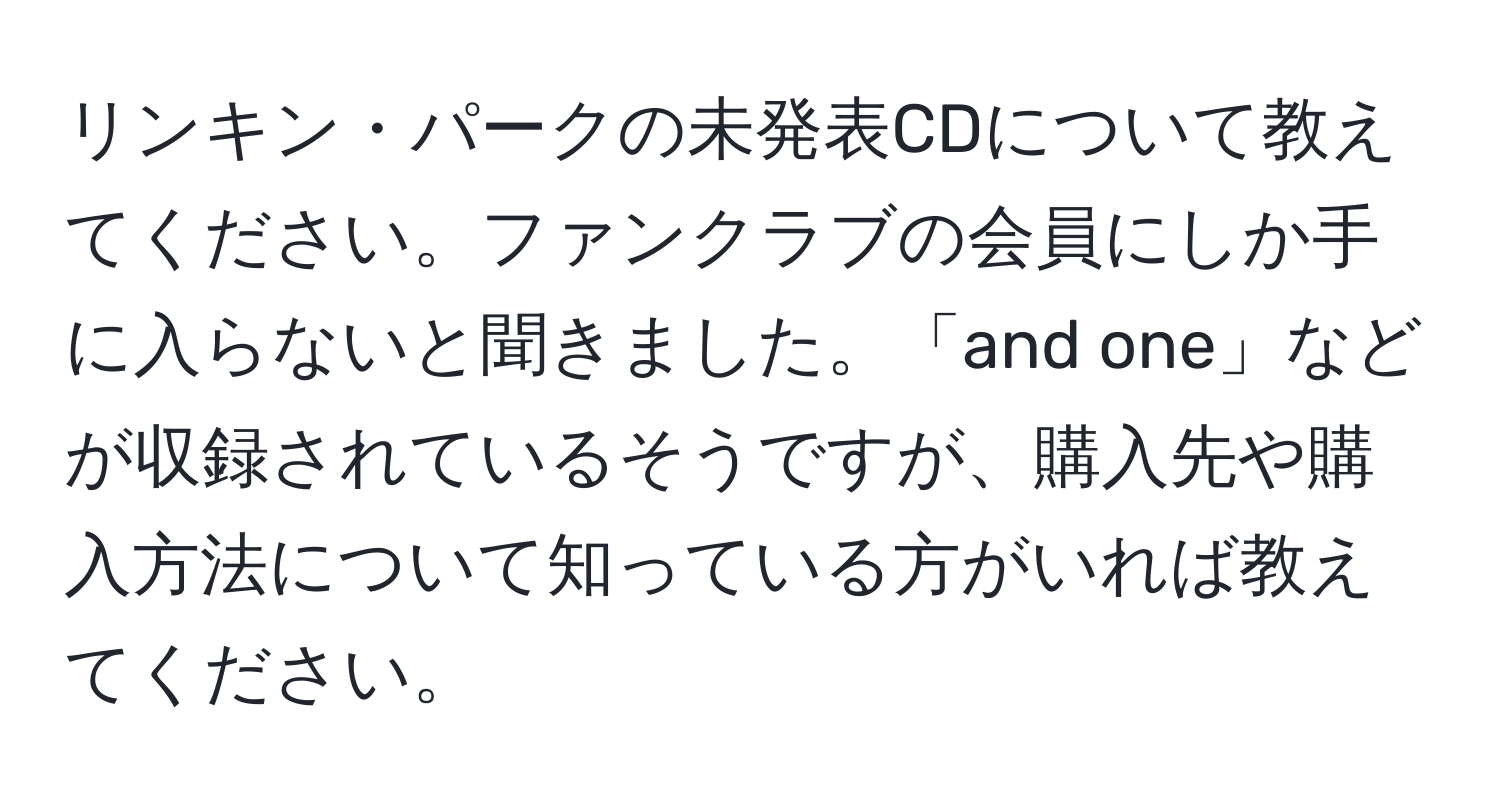 リンキン・パークの未発表CDについて教えてください。ファンクラブの会員にしか手に入らないと聞きました。「and one」などが収録されているそうですが、購入先や購入方法について知っている方がいれば教えてください。