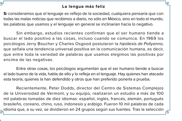 La lengua más feliz 
Si consideramos que el lenguaje es reflejo de la sociedad, cualquiera pensaría que con 
todas las malas noticias que recibimos a diario, no sólo en México, sino en todo el mundo, 
las palabras que usamos y el lenguaje en general se inclinarían hacia lo negativo. 
Sin embargo, estudios recientes confirman que el ser humano tiende a 
buscar el lado positivo a las cosas, incluso cuando se comunica. En 1969 los 
psicólogos Jerry Boucher y Charles Osgood postularon la hipótesis de Pollyanna, 
que señala una tendencia universal positiva en la comunicación humana, es decir, 
que entre toda la variedad de palabras que usamos elegimos las positivas por 
encima de las negativas. 
Entre otras cosas, los psicólogos argumentan que el ser humano tiende a buscar 
el lado bueno de la vida, habla de ello y lo refleja en el lenguaje. Hay quienes han atacado 
esta teoría, quienes la han defendido y otros que han preferido ponerla a prueba. 
Recientemente, Peter Dodds, director del Centro de Sistemas Complejos 
de la Universidad de Vermont, y su equipo, realizaron un estudio a más de 100
mil palabras tomadas de diez idiomas: español, inglés, francés, alemán, portugués 
brasileño, coreano, chino, ruso, indonesio y arábigo. Fueron 10 mil palabras de cada 
idioma que, a su vez, se dividieron en 24 grupos según sus fuentes. Tras la selección