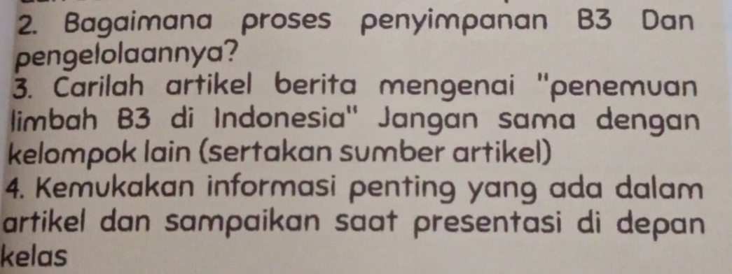 Bagaimana proses penyimpanan B3 Dan 
pengelolaannya? 
3. Carilah artikel berita mengenai ''penemuan 
limbah B3 di Indonesia'' Jangan sama dengan 
kelompok lain (sertakan sumber artikel) 
4. Kemukakan informasi penting yang ada dalam 
artikel dan sampaikan saat presentasi di depan 
kelas