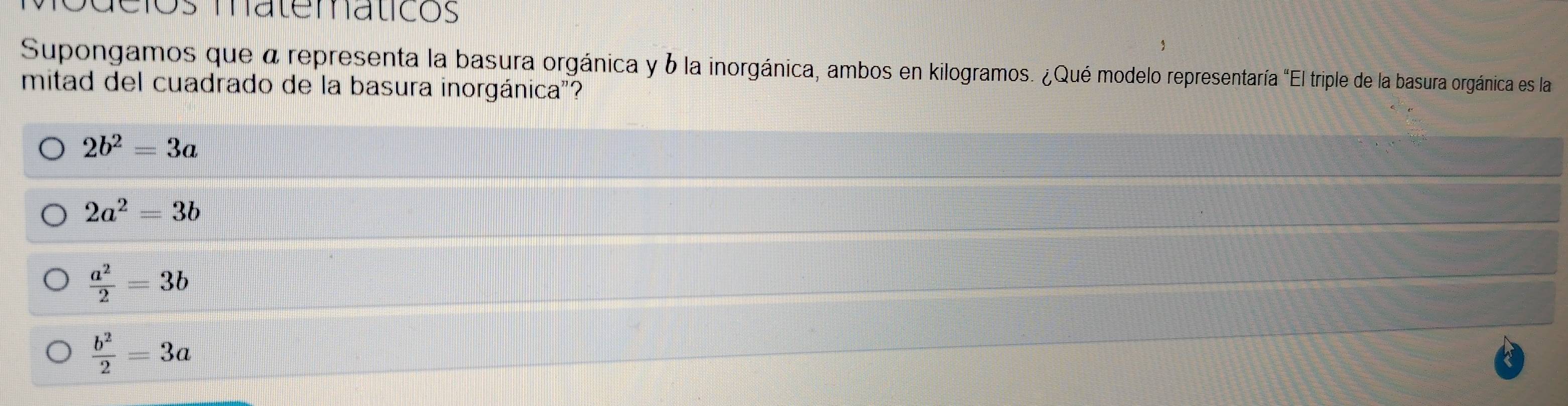 a cios materáticos
Supongamos que a representa la basura orgánica y 6 la inorgánica, ambos en kilogramos. ¿Qué modelo representaría "El triple de la basura orgánica es la 
mitad del cuadrado de la basura inorgánica"?
2b^2=3a
2a^2=3b
 a^2/2 =3b
 b^2/2 =3a