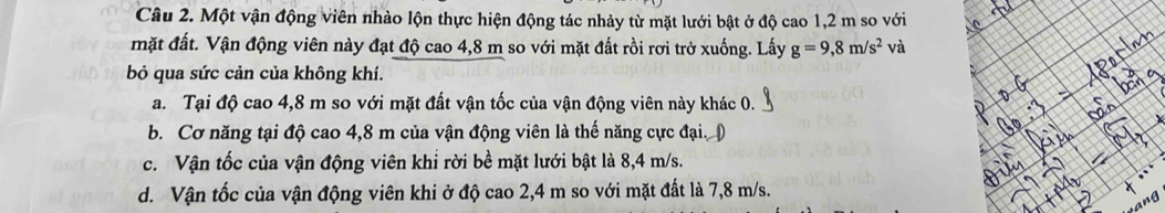 Một vận động viên nhào lộn thực hiện động tác nhảy từ mặt lưới bật ở độ cao 1,2 m so với
mặt đất. Vận động viên này đạt độ cao 4,8 m so với mặt đất rồi rơi trở xuống. Lấy g=9,8m/s^2 và
bỏ qua sức cản của không khí.
a. Tại độ cao 4,8 m so với mặt đất vận tốc của vận động viên này khác 0.
b. Cơ năng tại độ cao 4,8 m của vận động viên là thế năng cực đại. (
c. Vận tốc của vận động viên khỉ rời bề mặt lưới bật là 8,4 m/s.
d. Vận tốc của vận động viên khi ở độ cao 2,4 m so với mặt đất là 7,8 m/s.