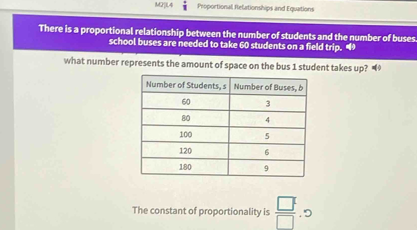 M2]L4 Proportional Relationships and Equations 
There is a proportional relationship between the number of students and the number of buses 
school buses are needed to take 60 students on a field trip. 
what number represents the amount of space on the bus 1 student takes up? 
The constant of proportionality is  □^1/□   , D