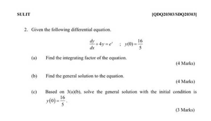 SULIT [QDQ20303/SDQ20303] 
2. Given the following differential equation.
 dy/dx +4y=e^x;;y(0)= 16/5 
(a) Find the integrating factor of the equation. 
(4 Marks) 
(b) Find the general solution to the equation. 
(4 Marks) 
(c) Based on 3(a)(b) , solve the general solution with the initial condition is
y(0)= 16/5 . 
(3 Marks)