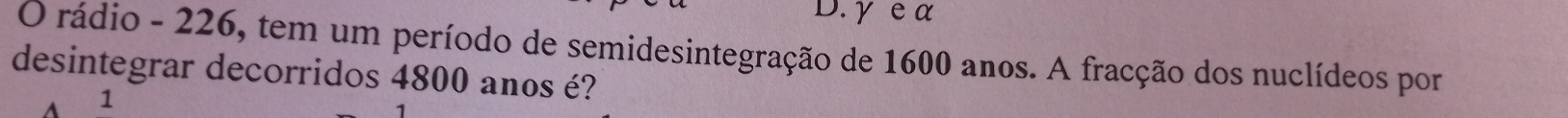 γ e a 
O rádio - 226, tem um período de semidesintegração de 1600 anos. A fracção dos nuclídeos por 
desintegrar decorridos 4800 anos é? 
A 1