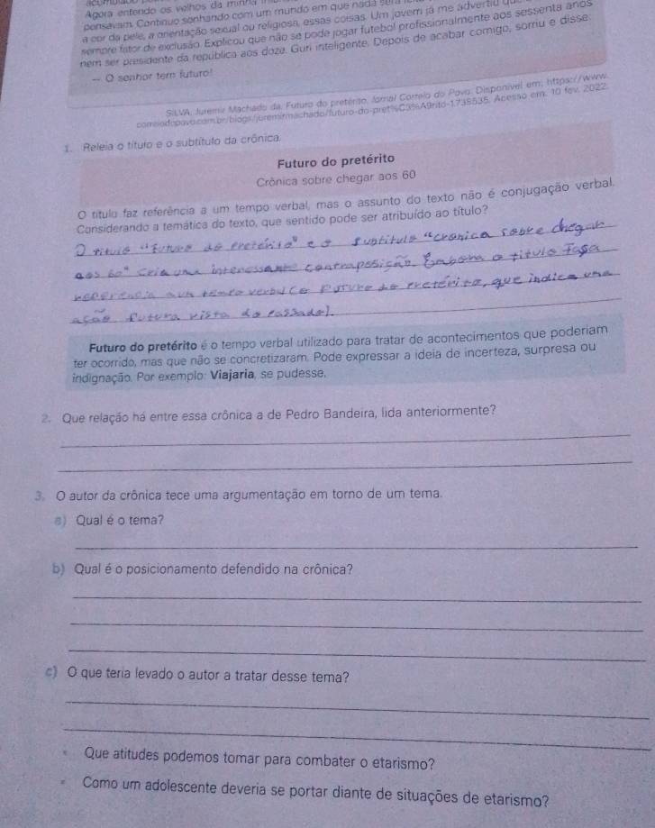 Agora entendo os velhos da minha II
ponsavam. Contínuo sonhando com um mundo em que nadá s01a
a cor da pele, a orentação sexual ou religiosa, essas coisas. Um jovem já me advertio du
sembre fator de exclusião. Explicou que não se pode jogar futebol profissionalmente aos sessenta anos
nem ser presidente da república aos doza. Gun inteligente. Depois de acabar comigo, sorriu e disse
-- O senhor tern futuro
SiLVA, Juremir Machado da. Futuro do pretério. Jornal Correlo do Povo. Disponível em; https://www.
comsod-pova.cambr/biogs/jurem/rmachado/futuro-do-pret=s03%A9rto-1735535. Acesso em. 10 fev. 2022
1. Releia o título e o subtítulo da crônica.
Futuro do pretérito
Crônica sobre chegar aos 60
_
O título faz referência a um tempo verbal, mas o assunto do texto não é conjugação verbal.
Considerando a temática do texto, que sentido pode ser atribuído ao título?
_
_
_
Futuro do pretérito é o tempo verbal utilizado para tratar de acontecimentos que poderiam
ter ocorrido, mas que não se concretizaram. Pode expressar a ideia de incerteza, surpresa ou
indignação. Por exemplo: Viajaria, se pudesse,
2. Que relação há entre essa crônica a de Pedro Bandeira, lida anteriormente?
_
_
3. O autor da crônica tece uma argumentação em torno de um tema.
s) Qual é o tema?
_
b) Qual é o posicionamento defendido na crônica?
_
_
_
c) O que teria levado o autor a tratar desse tema?
_
_
Que atitudes podemos tomar para combater o etarismo?
Como um adolescente deveria se portar diante de situações de etarismo?