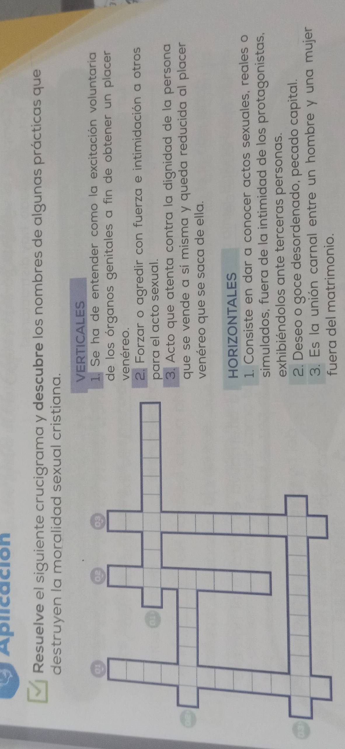 Aplicación
Resuelve el siguiente crucigrama y descubre los nombres de algunas prácticas que
destruyen la moralidad sexual cristiana.
ERTICALES
. Se ha de entender como la excitación voluntaria
e los órganos genitales a fin de obtener un placer
enéreo.. Forzar o agredir con fuerza e intimidación a otros
ara el acto sexual.. Acto que atenta contra la dignidad de la persona
ue se vende a sí misma y queda reducida al placer
enéreo que se saca de ella.
ORIZONTALES. Consiste en dar a conocer actos sexuales, reales o
simulados, fuera de la intimidad de los protagonistas,
exhibiéndolos ante terceras personas.
2. Deseo o goce desordenado, pecado capital.
3. Es la unión carnal entre un hombre y una mujer
fuera del matrimonio.