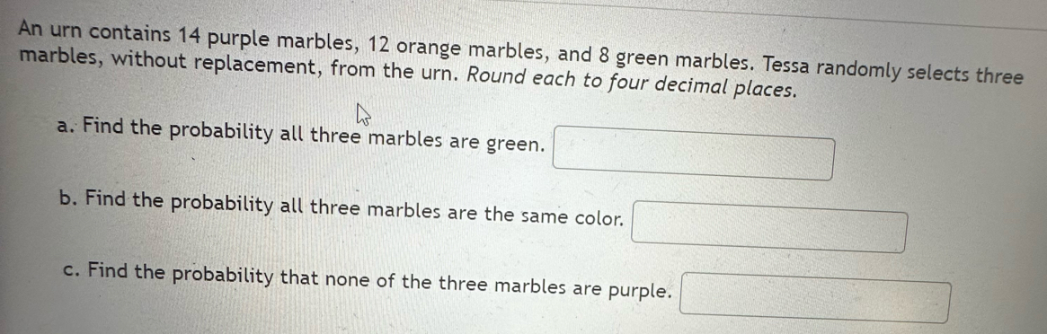 An urn contains 14 purple marbles, 12 orange marbles, and 8 green marbles. Tessa randomly selects three 
marbles, without replacement, from the urn. Round each to four decimal places. 
a. Find the probability all three marbles are green. □ 
b. Find the probability all three marbles are the same color. □ 
c. Find the probability that none of the three marbles are purple. □