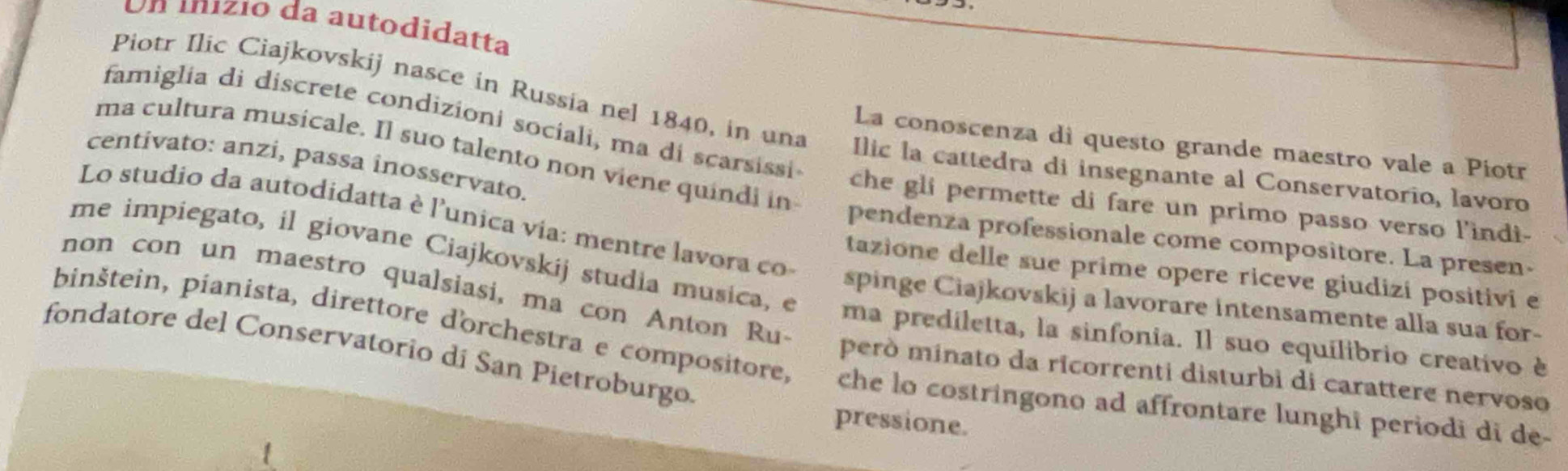 Un mnizio da autodidatta 
famiglia di discrete condizioni sociali, ma di scarsissi 
Piotr Ilic Ciajkovskij nasce in Russia nel 1840, in una Ilic la cattedra di insegnante al Conservatorio, lavoro 
La conoscenza di questo grande maestro vale a Piotr 
centivato: anzi, passa inosservato. 
ma cultura musicale. Il suo talento non viene quindi in pendenza professionale come compositore. La presen- 
che gli permette di fare un primo passo verso l'indi- 
Lo studio da autodidatta è l'unica via: mentre lavora co 
tazione delle sue prime opere riceve giudizi positivi e 
me impiegato, il giovane Ciajkovskij studia musica, e ma prediletta, la sinfonia. Il suo equilibrio creativo è 
spinge Ciajkovskij a lavorare intensamente alla sua for- 
non con un maestro qualsiasi, ma con Anton Ru- però minato da ricorrenti disturbi di carattere nervoso 
fondatore del Conservatorio dí San Pietroburgo. 
pinštein, pianista, direttore d'orchestra e compositore, che lo costringono ad affrontare lunghi periodi di de- 
pressione.