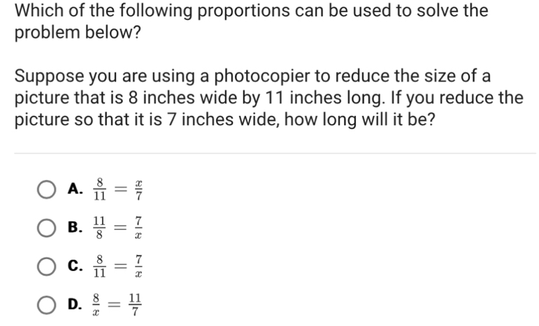 Which of the following proportions can be used to solve the
problem below?
Suppose you are using a photocopier to reduce the size of a
picture that is 8 inches wide by 11 inches long. If you reduce the
picture so that it is 7 inches wide, how long will it be?
A.  8/11 = x/7 
B.  11/8 = 7/x 
C.  8/11 = 7/x 
D.  8/x = 11/7 