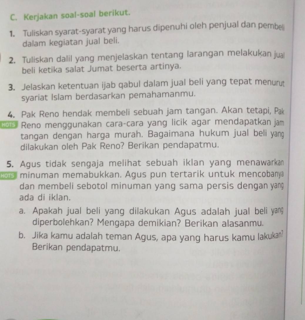 Kerjakan soal-soal berikut. 
1. Tuliskan syarat-syarat yang harus dipenuhi oleh penjual dan pembeli 
dalam kegiatan jual beli. 
2. Tuliskan dalil yang menjelaskan tentang larangan melakukan jua 
beli ketika salat Jumat beserta artinya. 
3. Jelaskan ketentuan ijab qabul dalam jual beli yang tepat menurut 
syariat Islam berdasarkan pemahamanmu. 
4. Pak Reno hendak membeli sebuah jam tangan. Akan tetapi, Pak 
os Reno menggunakan cara-cara yang licik agar mendapatkan jam 
tangan dengan harga murah. Bagaimana hukum jual beli yang 
dilakukan oleh Pak Reno? Berikan pendapatmu. 
5. Agus tidak sengaja melihat sebuah iklan yang menawarkan 
ors minuman memabukkan. Agus pun tertarik untuk mencobanya 
dan membeli sebotol minuman yang sama persis dengan yang 
ada di iklan. 
a. Apakah jual beli yang dilakukan Agus adalah jual beli yang 
diperbolehkan? Mengapa demikian? Berikan alasanmu. 
b. Jika kamu adalah teman Agus, apa yang harus kamu lakukan? 
Berikan pendapatmu.