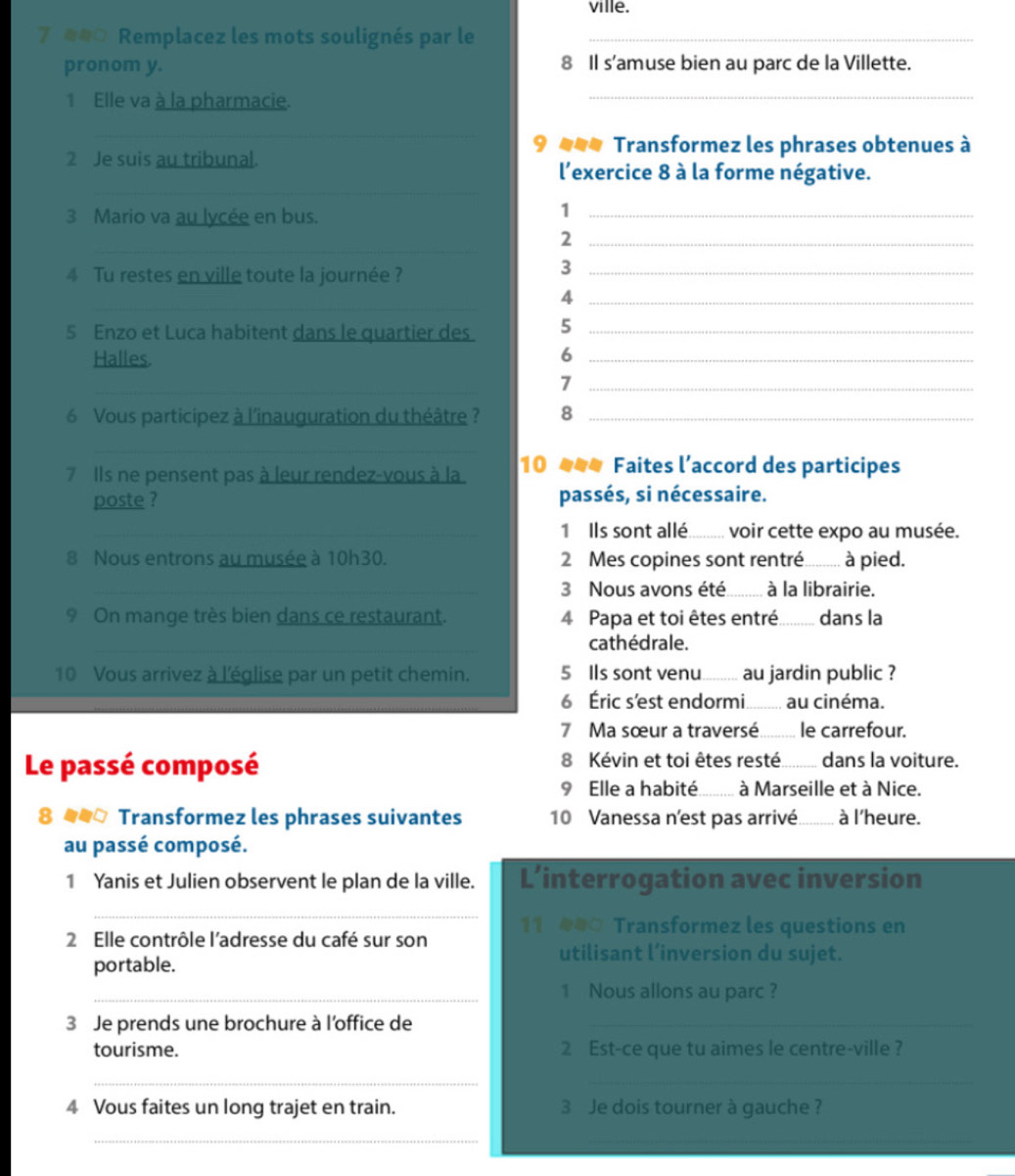 ville.
e#0 Remplacez les mots soulignés par le_
pronom y. 8 Il s’amuse bien au parc de la Villette.
1 Elle va à la pharmacie.
_
_
9 *=* Transformez les phrases obtenues à
2 Je suis au tribunal.
_
l'exercice 8 à la forme négative.
3 Mario va au lycée en bus.
_1
_
_2
4 Tu restes en ville toute la journée ?_
3
_
_4
5 Enzo et Luca habitent dans le quartier des 5_
Halles 6_
_
_7
6 Vous participez à l'inauguration du théâtre ? 8_
_
7 Ils ne pensent pas à leur rendez-vous à la 10 ### Faites l’accord des participes
poste ? passés, si nécessaire.
_1 Ils sont allé._ voir cette expo au musée.
8 Nous entrons au musée à 10h30. 2 Mes copines sont rentré_ à pied.
_3 Nous avons été........ à la librairie.
9 On mange très bien dans ce restaurant. 4 Papa et toi êtes entré _dans la
_
cathédrale.
10 Vous arrivez à l'église par un petit chemin. 5 IIs sont venu......... au jardin public ?
6 Éric s'est endormi......... au cinéma.
7 Ma sœur a traversé _le carrefour.
Le passé composé 8 Kévin et toi êtes resté _dans la voiture.
9 Elle a habité _à Marseille et à Nice.
8 4  Transformez les phrases suivantes 10 Vanessa n'est pas arrivé _à l'heure.
au passé composé.
1 Yanis et Julien observent le plan de la ville. L’interrogation avec inversion
_
11  Transformez les questions en
2 Elle contrôle l'adresse du café sur son
portable.
utilisant l’inversion du sujet.
_1 Nous allons au parc ?
3 Je prends une brochure à l'office de_
tourisme. 2 Est-ce que tu aimes le centre-ville ?
_
_
4 Vous faites un long trajet en train. 3 Je dois tourner à gauche ?
__