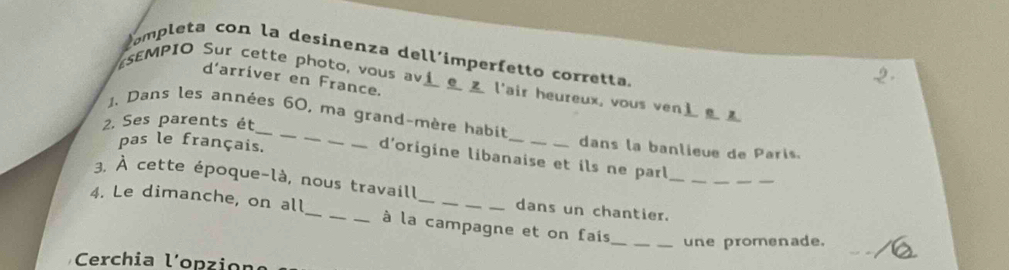 completa con la desinenza dell´imperfetto corretta 
d'arriver en France. 
SEMPIO Sur cette photo, vous avi _ l'air heureux, vous ven 
2. Ses parents ét 
1. Dans les années 60, ma grand-mère habit _dans la banlieue de Paris. 
pas le français. 
_ 
d'origine libanaise et ils ne parl 
3. À cette époque-là, nous travaill dans un chantier.__ 
4. Le dimanche, on all_ _à la campagne et on fais 
_une promenade. 
Cerchia lopzion