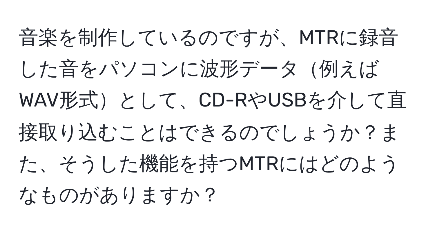 音楽を制作しているのですが、MTRに録音した音をパソコンに波形データ例えばWAV形式として、CD-RやUSBを介して直接取り込むことはできるのでしょうか？また、そうした機能を持つMTRにはどのようなものがありますか？