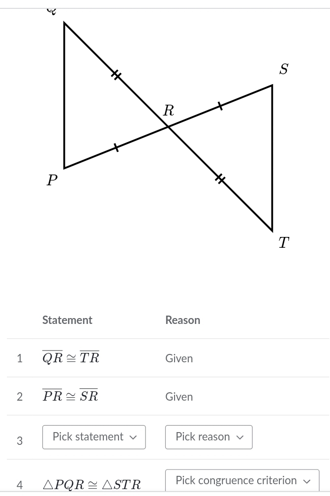 Statement Reason 
1 overline QR≌ overline TR Given 
2 overline PR≌ overline SR Given 
3 Pick statement Pick reason 
4 △ PQR≌ △ STR Pick congruence criterion