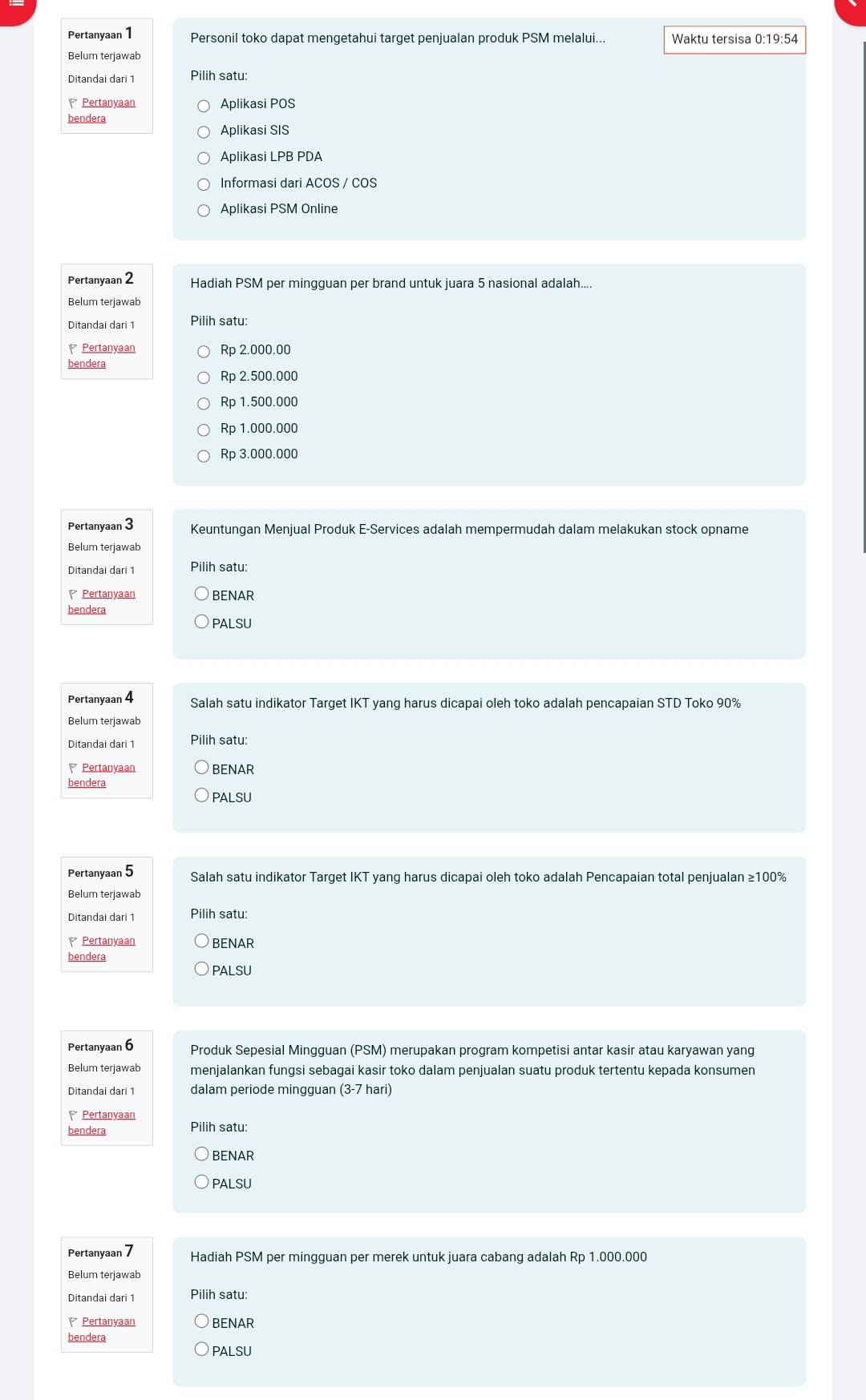 Pertanyaan 1 Personil toko dapat mengetahui target penjualan produk PSM melalui... Waktu tersisa 0:19:54
Belum terjawab
Ditandai dari 1 Pilih satu:
Pertanyaan Aplikasi POS
bendera
Aplikasi SIS
Aplikasi LPB PDA
Informasi dari ACOS / COS
Aplikasi PSM Online
Pertanyaan 2 Hadiah PSM per mingguan per brand untuk juara 5 nasional adalah....
Belum terjawab
Ditandai dari 1 Pilih satu:
Pertanyaan Rp 2.000.00
bendera
Rp 2.500.000
Rp 1.500.000
Rp 1.000.000
Rp 3.000.000
Pertanyaan 3 Keuntungan Menjual Produk E-Services adalah mempermudah dalam melakukan stock opname
Belum terjawab
Ditandai dari 1 Pilih satu:
Pertanyaan BENAR
bendera
PALSU
Pertanyaan 4 Salah satu indikator Target IKT yang harus dicapai oleh toko adalah pencapaian STD Toko 90%
Belum terjawab
Ditandai dari 1 Pilih satu:
Pertanyaan BENAR
bendera
PALSU
Pertanyaan 5 Salah satu indikator Target IKT yang harus dicapai oleh toko adalah Pencapaian total penjualan ≥100%
Belum terjawab
Ditandai dari 1 Pilih satu:
Pertanyaan BENAR
bendera
PALSU
Pertanyaan 6 Produk Sepesial Mingguan (PSM) merupakan program kompetisi antar kasir atau karyawan yang
Belum terjawab menjalankan fungsi sebagai kasir toko dalam penjualan suatu produk tertentu kepada konsumen
Ditandai dari 1 dalam periode mingguan (3-7 hari)
Pertanyaan
bendera Pilih satu:
BENAR
PALSU
Pertanyaan 7 Hadiah PSM per mingguan per merek untuk juara cabang adalah Rp 1.000.000
Belum terjawab
Ditandai dari 1 Pilih satu:
Pertanyaan BENAR
bendera
PALSU