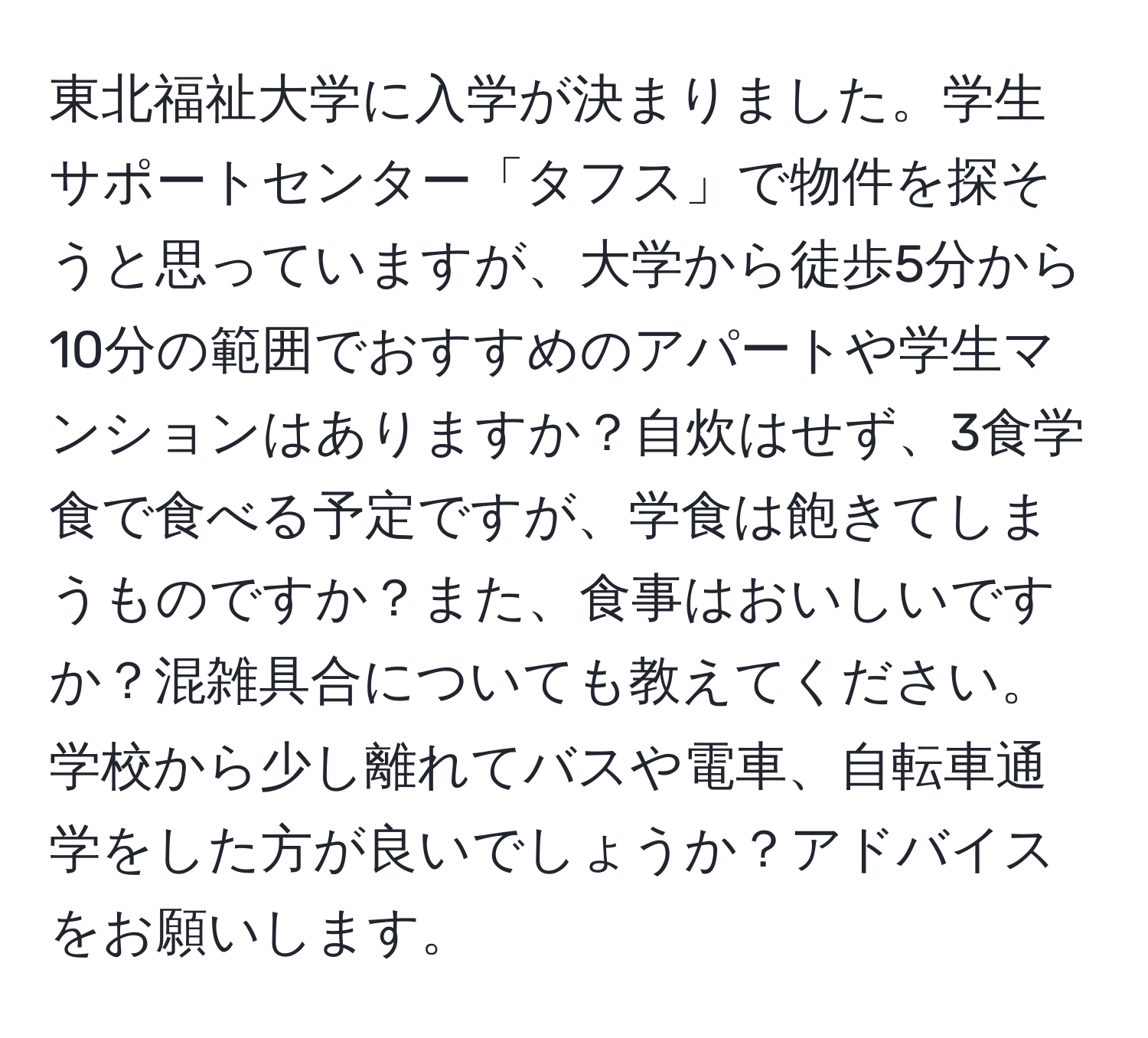 東北福祉大学に入学が決まりました。学生サポートセンター「タフス」で物件を探そうと思っていますが、大学から徒歩5分から10分の範囲でおすすめのアパートや学生マンションはありますか？自炊はせず、3食学食で食べる予定ですが、学食は飽きてしまうものですか？また、食事はおいしいですか？混雑具合についても教えてください。学校から少し離れてバスや電車、自転車通学をした方が良いでしょうか？アドバイスをお願いします。