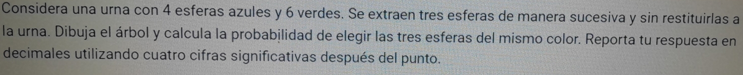 Considera una urna con 4 esferas azules y 6 verdes. Se extraen tres esferas de manera sucesiva y sin restituirlas a 
la urna. Dibuja el árbol y calcula la probabilidad de elegir las tres esferas del mismo color. Reporta tu respuesta en 
decimales utilizando cuatro cifras significativas después del punto.