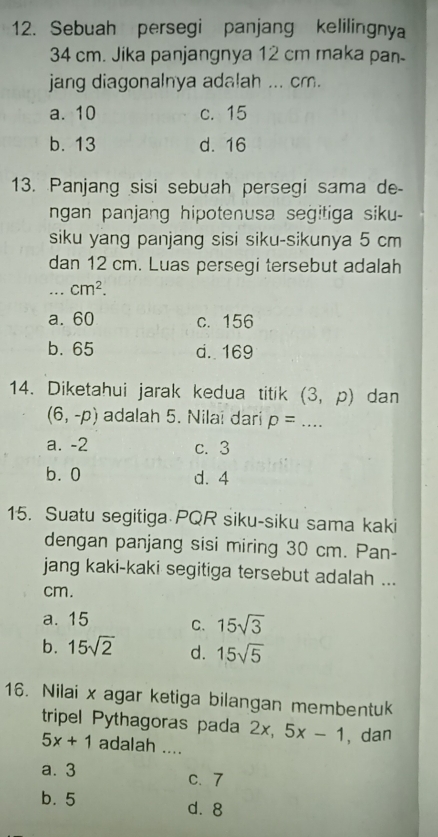 Sebuah persegi panjang kelilingnya
34 cm. Jika panjangnya 12 cm maka pan-
jang diagonalnya adalah ... cm.
a. 10 c. 15
b. 13 d. 16
13. Panjang sisi sebuah persegi sama de-
ngan panjang hipotenusa segitiga siku-
siku yang panjang sisi siku-sikunya 5 cm
dan 12 cm. Luas persegi tersebut adalah
_ cm^2.
a. 60 c. 156
b. 65 d. 169
14. Diketahui jarak kedua titik (3,p) dan
(6,-p) adalah 5. Nilai dari p= _
a. -2 c. 3
b. 0 d. 4
15. Suatu segitiga PQR siku-siku sama kaki
dengan panjang sisi miring 30 cm. Pan-
jang kaki-kaki segitiga tersebut adalah ...
cm.
a. 15 C. 15sqrt(3)
b. 15sqrt(2) d. 15sqrt(5)
16. Nilai x agar ketiga bilangan membentuk
tripel Pythagoras pada 2x, 5x-1 , dan
5x+1 adalah ....
a. 3 c. 7
b. 5
d. 8