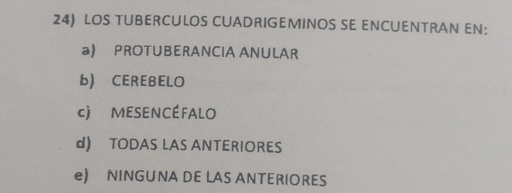 LOS TUBERCULOS CUADRIGEMINOS SE ENCUENTRAN EN:
a) PROTUBERANCIA ANULAR
b) CEREBELO
c) MESENCÉFALO
d) TODAS LAS ANTERIORES
e) NINGUNA DE LAS ANTERIORES