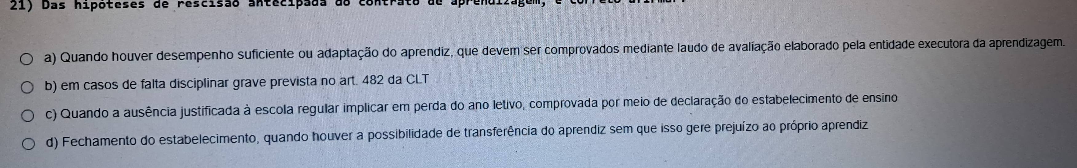 Das hipóteses de rescisão antecipada do contrato de ap
a) Quando houver desempenho suficiente ou adaptação do aprendiz, que devem ser comprovados mediante laudo de avaliação elaborado pela entidade executora da aprendizagem.
b) em casos de falta disciplinar grave prevista no art. 482 da CLT
c) Quando a ausência justificada à escola regular implicar em perda do ano letivo, comprovada por meio de declaração do estabelecimento de ensino
d) Fechamento do estabelecimento, quando houver a possibilidade de transferência do aprendiz sem que isso gere prejuízo ao próprio aprendiz