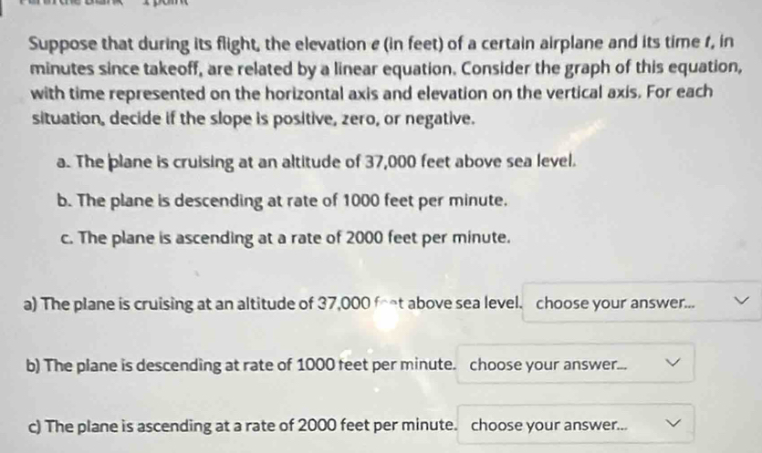 Suppose that during its flight, the elevation e (in feet) of a certain airplane and its time f, in
minutes since takeoff, are related by a linear equation. Consider the graph of this equation,
with time represented on the horizontal axis and elevation on the vertical axis. For each
situation, decide if the slope is positive, zero, or negative.
a. The plane is cruising at an altitude of 37,000 feet above sea level.
b. The plane is descending at rate of 1000 feet per minute.
c. The plane is ascending at a rate of 2000 feet per minute.
a) The plane is cruising at an altitude of 37,000 ft above sea level. choose your answer...
b) The plane is descending at rate of 1000 feet per minute. choose your answer...
c) The plane is ascending at a rate of 2000 feet per minute. choose your answer...