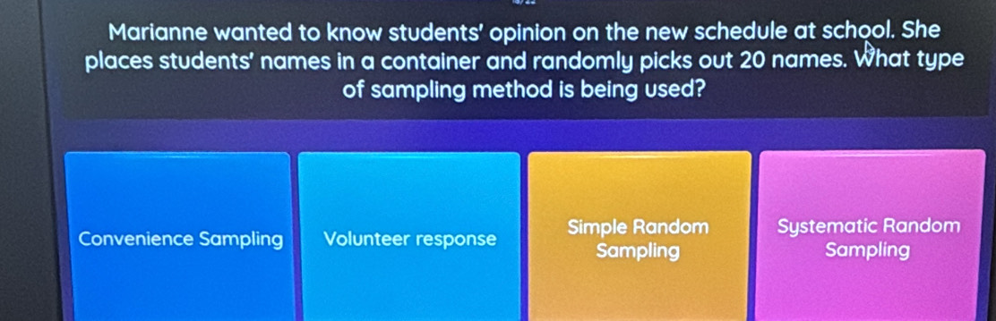 Marianne wanted to know students' opinion on the new schedule at school. She
places students' names in a container and randomly picks out 20 names. What type
of sampling method is being used?
Convenience Sampling Volunteer response Simple Random Systematic Random
Sampling Sampling