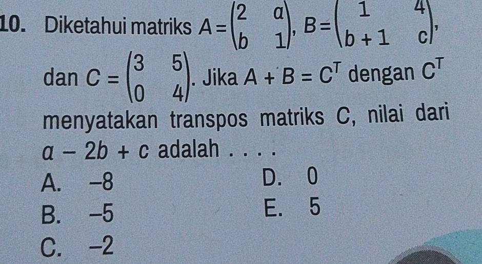 Diketahui matriks A=beginpmatrix 2&a b&1endpmatrix , B=beginpmatrix 1&4 b+1&cendpmatrix , 
dan C=beginpmatrix 3&5 0&4endpmatrix. Jika A+B=C^T dengan C^T
menyatakan transpos matriks C, nilai dari
a-2b+c adalah . . . .
A. -8 D. 0
B. -5
E. 5
C. -2