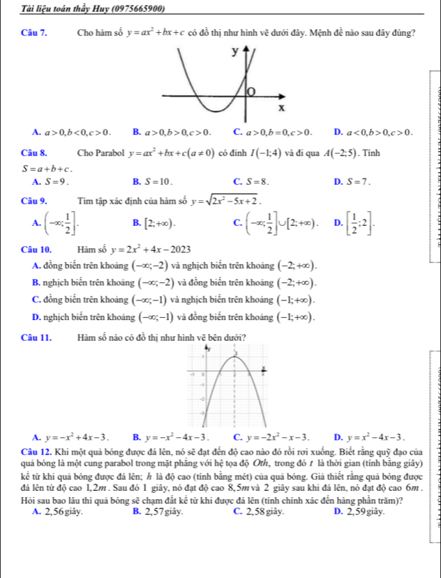 Tài liệu toán thầy Huy (0975665900)
Câu 7. Cho hàm số y=ax^2+bx+c có đồ thị như hình v_C ệ dưới đây. Mệnh đề nào sau đây đúng?
A. a>0,b<0,c>0. B. a>0,b>0,c>0. C. a>0,b=0,c>0. D. a<0,b>0,c>0.
Câu 8. Cho Parabol y=ax^2+bx+c(a!= 0) có đinh I(-1;4) và đi qua A(-2;5). Tính
S=a+b+c.
A. S=9. B. S=10. C. S=8. D. S=7.
Câu 9. Tìm tập xác định của hàm số y=sqrt(2x^2-5x+2).
A. (-∈fty ; 1/2 ]. B. [2;+∈fty ). C. (-∈fty ; 1/2 ]∪ [2;+∈fty ). D. [ 1/2 ;2].
Câu 10. Hàm số y=2x^2+4x-2023
A. đồng biến trên khoảng (-∈fty ;-2) và nghịch biến trên khoảng (-2;+∈fty ).
B. nghịch biến trên khoảng (-∈fty ;-2) và đồng biển trên khoảng (-2;+∈fty ).
C. đồng biến trên khoảng (-∈fty ;-1) và nghịch biến trên khoảng (-1;+∈fty ).
D. nghịch biến trên khoảng (-∈fty ;-1) và đồng biến trên khoảng (-1;+∈fty ).
Câu 11. Hàm số nào có đồ thị như hình vẽ bên dưới?
A. y=-x^2+4x-3. B. y=-x^2-4x-3. C. y=-2x^2-x-3. D. y=x^2-4x-3.
Câu 12. Khi một quả bóng được đá lên, nó sẽ đạt đến độ cao nào đó rồi rơi xuống. Biết rằng quỹ đạo của
quả bóng là một cung parabol trong mặt phăng với hệ tọa độ Oth, trong đó t là thời gian (tính bằng giây)
kể từ khi quả bóng được đá lên; h là độ cao (tính bằng mét) của quả bóng. Giả thiết rằng quả bóng được
đá lên từ độ cao 1,2m . Sau đó 1 giây, nó đạt độ cao 8,5m và 2 giây sau khi đá lên, nó đạt độ cao 6m .
Hỏi sau bao lâu thì quả bóng sẽ chạm đắt kể từ khi được đá lên (tính chính xác đến hàng phần trăm)?
A. 2,56 giây. B. 2,57 giây. C. 2,58 giây. D. 2, 59 giây.