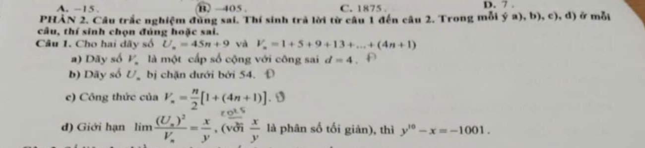 A. -15. B) -405. C. 1875. D. 7.
PHẢN 2. Câu trắc nghiệm đũng sai. Thí sinh trã lời từ câu 1 đến câu 2. Trong mỗi ya),b),c) ), d) ở mỗi
câu, thí sinh chọn đúng hoặc sai.
Câu 1. Cho hai dãy số U_n=45n+9 yà V_n=1+5+9+13+...+(4n+1)
a) Dãy số V_n là một cấp số cộng với công sai d=4
b) Dãy số U. bị chặn dưới bởi 54. Đ
c) Công thức của V_n= n/2 [1+(4n+1)]. D
d) Giới hạn limlimits frac (U_s)^2V_s= x/y  , (vởi  x/y  là phân số tối giản), thì y^(10)-x=-1001.