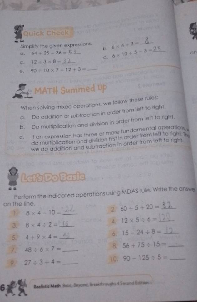 Quick Check 
Simplify the given expressions. 6* 4/ 3= _ 
b. 
a. 64+25-36= _on 
d. 6* 10/ 5-3= _ 
C. 12/ 3* 8= _ 
e. 90/ 10* 7-12+3= _ 
MATH Summed Up 
When solving mixed operations. we follow these rules: 
a. Do addition or subtraction in order from left to right. 
b. Do multiplication and division in order from left to right. 
c. If an expression has three or more fundamental operations. 
do multiplication and division first in order from left to right. The 
we do addition and subtraction in order from left to right. 
Let's Do Basic 
Perform the indicated operations using MDAS rule. Write the answe 
on the line. 
1. 8* 4-10= _ 
2. 60/ 5+20= _ 
4. 12* 5/ 6= _ 
3. 8* 4/ 2= _ 
5. 4+9* 4= _ 
6. 15-24/ 8= _ 
7. 48/ 6* 7= _ 
8. 56+75/ 15= _ 
9. 27/ 3+4= _10. 90-125/ 5= _ 
6 Realistic Math Basic, Beyond, Breakthroughs 4 Second Edition