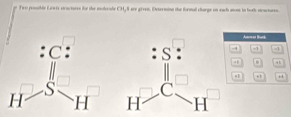 Two pussible Lewis structures for the molecule CH55 are given. Determine the formal charge on each atom in both structures.
Answer Bank
-4 =3 -2
=1 0 +1
+2 43 44