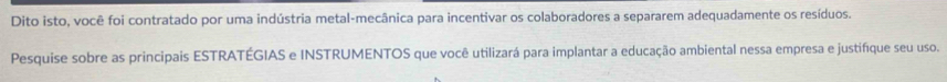 Dito isto, você foi contratado por uma indústria metal-mecânica para incentivar os colaboradores a separarem adequadamente os resíduos. 
Pesquise sobre as principais ESTRATÉGIAS e INSTRUMENTOS que você utilizará para implantar a educação ambiental nessa empresa e justifíque seu uso.