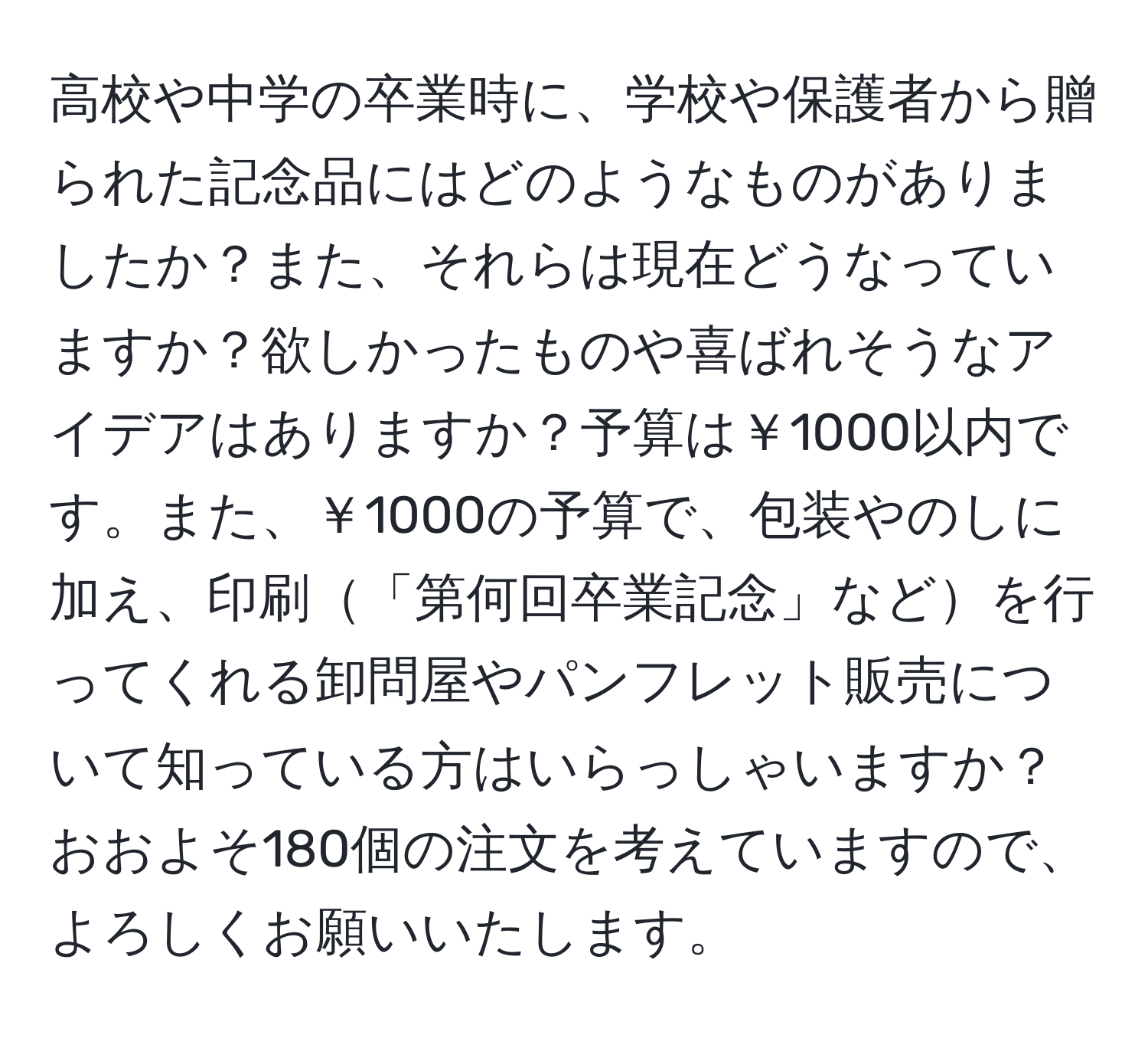 高校や中学の卒業時に、学校や保護者から贈られた記念品にはどのようなものがありましたか？また、それらは現在どうなっていますか？欲しかったものや喜ばれそうなアイデアはありますか？予算は￥1000以内です。また、￥1000の予算で、包装やのしに加え、印刷「第何回卒業記念」などを行ってくれる卸問屋やパンフレット販売について知っている方はいらっしゃいますか？おおよそ180個の注文を考えていますので、よろしくお願いいたします。