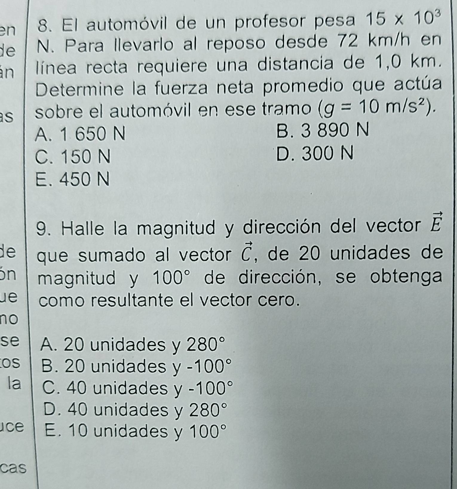 en 8. El automóvil de un profesor pesa 15* 10^3
de N. Para llevarlo al reposo desde 72 km/h en
án línea recta requiere una distancia de 1,0 km.
Determine la fuerza neta promedio que actúa
s sobre el automóvil en ese tramo (g=10m/s^2).
A. 1 650 N B. 3 890 N
C. 150 N D. 300 N
E. 450 N
9. Halle la magnitud y dirección del vector vector E
de que sumado al vector vector C , de 20 unidades de
ón magnitud y 100° de dirección, se obtenga
ue como resultante el vector cero.
no
se A. 20 unidades y 280°
Os B. 20 unidades y-100°
la C. 40 unidades y-100°
D. 40 unidades y 280°
ce E. 10 unidades y 100°
cas