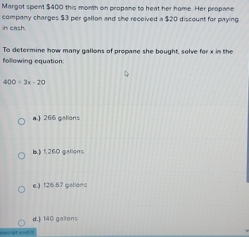 Margot spent $400 this month on propane to heat her home. Her propane
company charges $3 per gallon and she received a $20 discount for paying
in cash.
To determine how many gallons of propane she bought, solve for x in the
following equation:
400=3x-20
a.) 266 gallons
b.) 1,260 gallons
e.) 126.67 gallons
d.) 140 gallons
wascrpt:void((1)