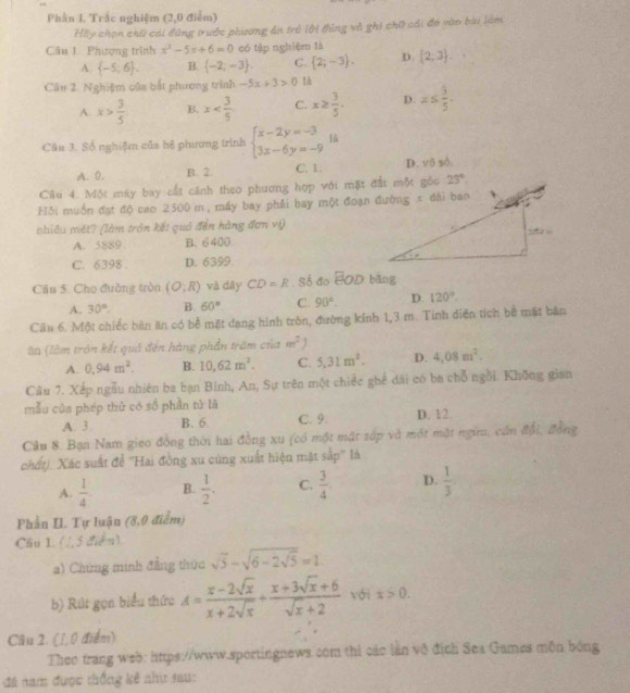 Phần I. Trắc nghiệm (2,0 điểm)
Hầy chọn chữ cái đùng trước phương án trẻ lời tủng và ghi chữ cái đó vào bài làm
Câu 1 Phương trình x^2-5x+6=0 có tập nghiệm là  2;3 .
A  -5,6 . B.  -2,-3 . C.  2;-3 . D.
Câu 2. Nghiệm của bắt phương trình -5x+3>0!à
A. x> 3/5  B. x C. x≥  3/5 . D. x≤  5/5 .
Câu 3. Số nghiệ của hệ phương trình beginarrayl x-2y=-3 3x-6y=-9endarray.
A. 0. B. 2. C. 1. D. vô số.
Cầu 4. Một máy bay cất cảnh theo phương hợp với mặt đất một gốc
Hỏi muồn đạt độ cao 2500 m, máy bay phải bay một đoạn đường x đài bao
nhiều mét? (làm trôn kết quả đến hàng đơn vị)
A. 5889 B. 6 400
C. 6398 . D. 6399
Câu 5. Cho đường tròn (O;R) và diày CD=R , Số đo EOD bāng
A. 30°. B. 60° C. 90°. D. 120°.
Câu 6. Một chiếc bàn ăn có bể mặt dạng hình tròn, đường kinh 1,3 m. Tinh diện tích bê mật bản
la (làm trôn kết quả đến hàng phần trăm của m^2 1
A. 0,94m^2. B. 10,62m^2. C. 5,31m^2. D. 4,08m^2.
Câu 7. Xếp ngẫu nhiên ba bạn Binh, An, Sự trên một chiếc ghế dài có ba chỗ ngôi. Không gian
mẫu của phép thứ có số phần tử là
A. 3 B. 6. C. 9. D. 12.
Câu 8. Bạn Nam gieo đồng thời hai đồng xu (có một mật sớp và một mặt ngữ, cán đổi, đồng
chất). Xác suất để 'Hai đồng xu cùng xuất hiện mật sắp' là
A.  1/4  B.  1/2 . C.  3/4 . D.  1/3 
Phần IL Tự luận (8,0 điểm)
Câu 1. (1,5 điểm)
a) Chứng minh đẳng thức sqrt(5)-sqrt(6-2sqrt 5)=1
b) Rút gọn biểu thức A= (x-2sqrt(x))/x+2sqrt(x) + (x+3sqrt(x)+6)/sqrt(x)+2  với x>0.
Câu 2. (1,0 điểm)
Theo trang web: https://www.sportingnews.com thi các lần vô địch Sea Games môn bóng
đá nam được thống kê như sau: