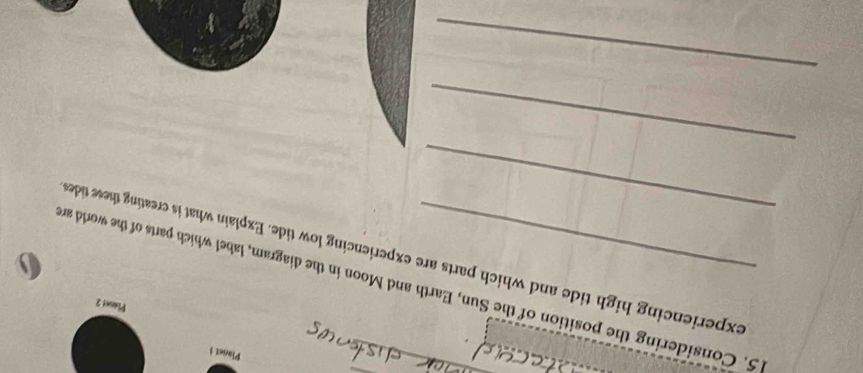 Planet i 
Plaent 2 
5. Considering the position of the Sun, Earth and Moon in the diagram, label which parts of the world an 
_ 
experiencing high tide and which parts are experiencing low tide. Explain what is creating these tides 
_ 
_