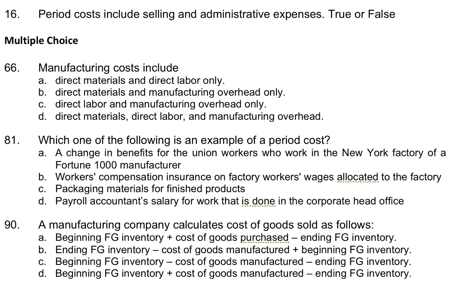 Period costs include selling and administrative expenses. True or False
Multiple Choice
66. Manufacturing costs include
a. direct materials and direct labor only.
b. direct materials and manufacturing overhead only.
c. direct labor and manufacturing overhead only.
d. direct materials, direct labor, and manufacturing overhead.
81. Which one of the following is an example of a period cost?
a. A change in benefits for the union workers who work in the New York factory of a
Fortune 1000 manufacturer
b. Workers' compensation insurance on factory workers' wages allocated to the factory
c. Packaging materials for finished products
d. Payroll accountant's salary for work that is done in the corporate head office
90. A manufacturing company calculates cost of goods sold as follows:
a. Beginning FG inventory + cost of goods purchased - ending FG inventory.
b. Ending FG inventory - cost of goods manufactured + beginning FG inventory.
c. Beginning FG inventory - cost of goods manufactured - ending FG inventory.
d. Beginning FG inventory + cost of goods manufactured - ending FG inventory.