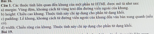 Bải 16. 
Câu 1. Các thuộc tính liên quan đến khung của một phần tử HTML được mô tả như sau: 
a) margin: Vùng đệm, khoảng cách từ vùng text đến đường viền ngoài của khung. 
b) height: Chiều cao khung. Thuộc tính này chỉ áp dụng cho phần tử dạng khối. 
c) padding: Lề khung, khoảng cách từ đường viền ngoài của khung đến văn bản xung quanh (nếu 
có). 
d) width: Chiều rộng của khung. Thuộc tính này chỉ áp dụng cho phần tử dạng khối. 
Bài 19.