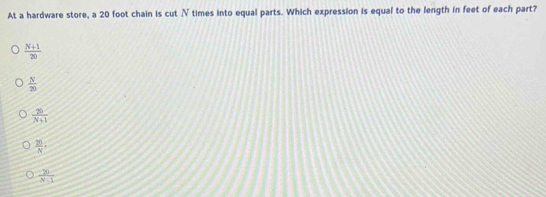 At a hardware store, a 20 foot chain is cut N times into equal parts. Which expression is equal to the length in feet of each part?
 (N+1)/20 
 N/20 
 20/N+1 
 20/N -
 20/N-1 