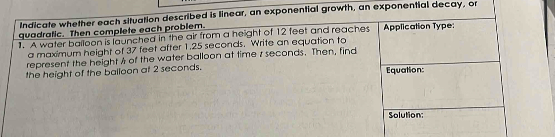 Indicate whether each situation described is linear, an exponential growth, an exponential decay, or 
quadratic. Then complete each problem. 
1. A water balloon is launched in the air from a height of 12 feet and reaches Application Type: 
a maximum height of 37 feet after 1.25 seconds. Write an equation to 
represent the height ½ of the water balloon at time r seconds. Then, find 
the height of the balloon at 2 seconds. 
Equation: 
Solution: